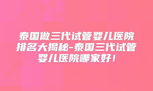 泰国做三代试管婴儿医院排名大揭秘-泰国三代试管婴儿医院哪家好!