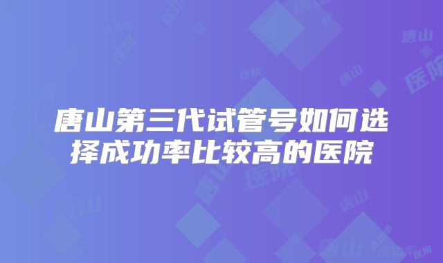 唐山第三代试管号如何选择成功率比较高的医院