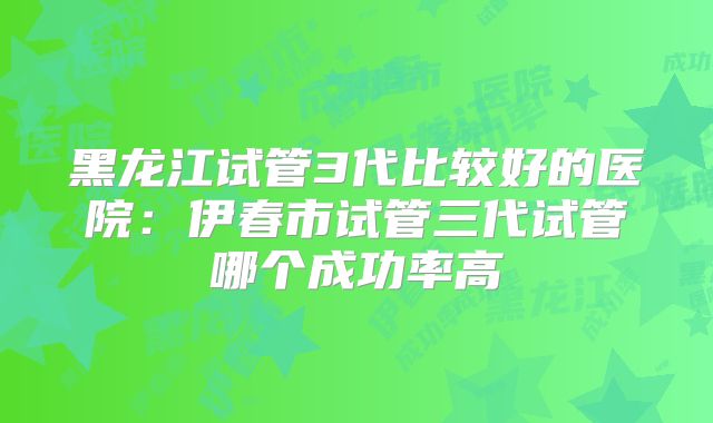 黑龙江试管3代比较好的医院:伊春市试管三代试管哪个成功率高