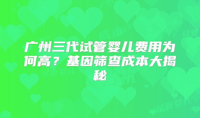 广州三代试管婴儿费用为何高？基因筛查成本大揭秘