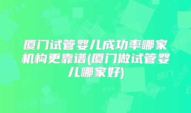 厦门试管婴儿成功率哪家机构更靠谱(厦门做试管婴儿哪家好)