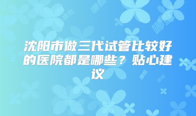 沈阳市做三代试管比较好的医院都是哪些？贴心建议