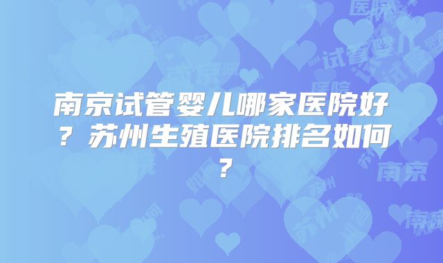 南京试管婴儿哪家医院好?苏州生殖医院排名如何?