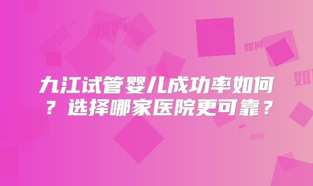 九江试管婴儿成功率如何？选择哪家医院更可靠？