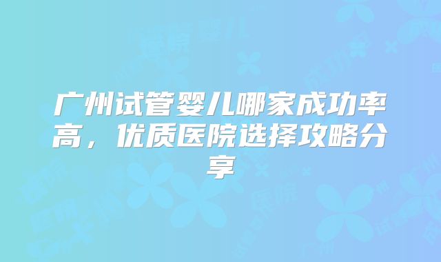 广州试管婴儿哪家成功率高，优质医院选择攻略分享