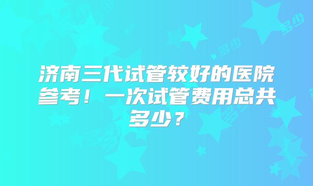 济南三代试管较好的医院参考!一次试管费用总共多少?