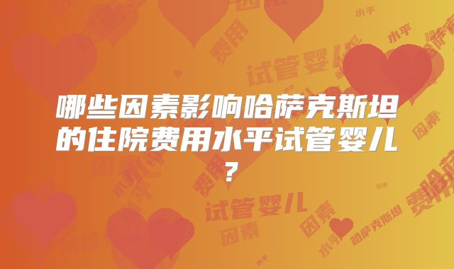 哪些因素影响哈萨克斯坦的住院费用水平试管婴儿？