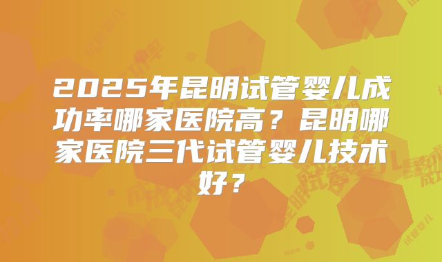2025年昆明试管婴儿成功率哪家医院高？昆明哪家医院三代试管婴儿技术好？