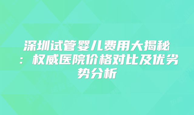 深圳试管婴儿费用大揭秘:权威医院价格对比及优劣势分析