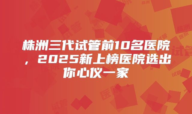 株洲三代试管前10名医院,2025新上榜医院选出你心仪一家