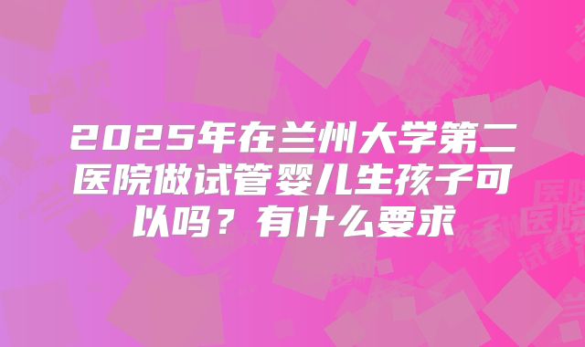 2025年在兰州大学第二医院做试管婴儿生孩子可以吗？有什么要求