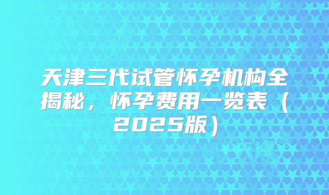 天津三代试管怀孕机构全揭秘,怀孕费用一览表(2025版)
