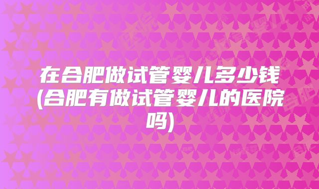 在合肥做试管婴儿多少钱(合肥有做试管婴儿的医院吗)