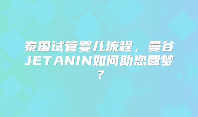 泰国试管婴儿流程,曼谷JETANIN如何助您圆梦?