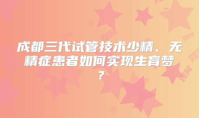 成都三代试管技术少精、无精症患者如何实现生育梦？