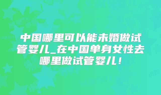 中国哪里可以能未婚做试管婴儿_在中国单身女性去哪里做试管婴儿!