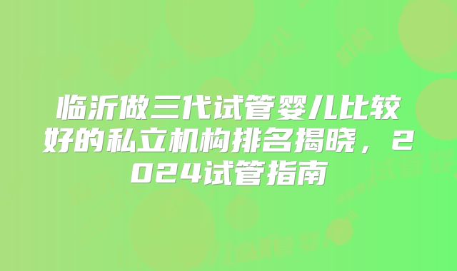 临沂做三代试管婴儿比较好的私立机构排名揭晓,2024试管指南