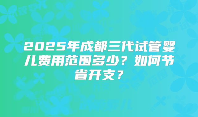 2025年成都三代试管婴儿费用范围多少?如何节省开支?