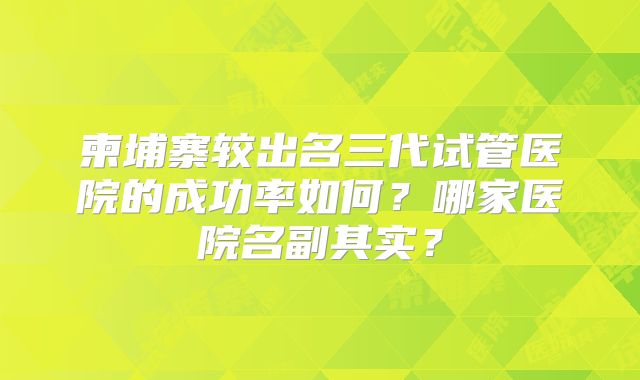 柬埔寨较出名三代试管医院的成功率如何?哪家医院名副其实?