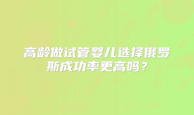 高龄做试管婴儿选择俄罗斯成功率更高吗?