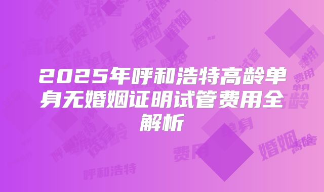 2025年呼和浩特高龄单身无婚姻证明试管费用全解析