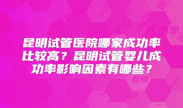 昆明试管医院哪家成功率比较高?昆明试管婴儿成功率影响因素有哪些?