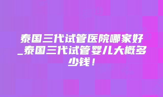 泰国三代试管医院哪家好_泰国三代试管婴儿大概多少钱!