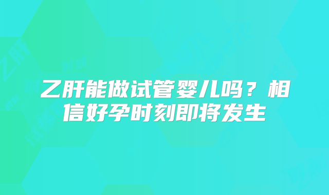 乙肝能做试管婴儿吗?相信好孕时刻即将发生