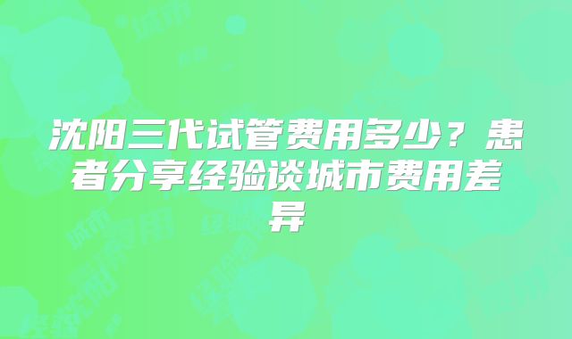沈阳三代试管费用多少？患者分享经验谈城市费用差异