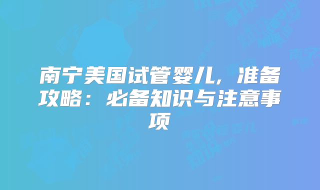 南宁美国试管婴儿, 准备攻略：必备知识与注意事项