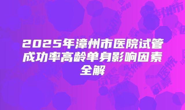 2025年漳州市医院试管成功率高龄单身影响因素全解