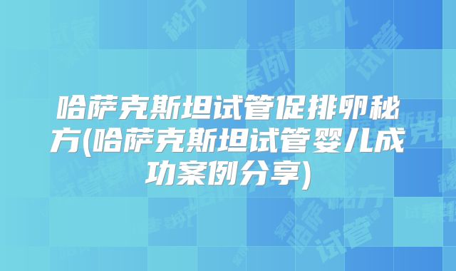 哈萨克斯坦试管促排卵秘方(哈萨克斯坦试管婴儿成功案例分享)