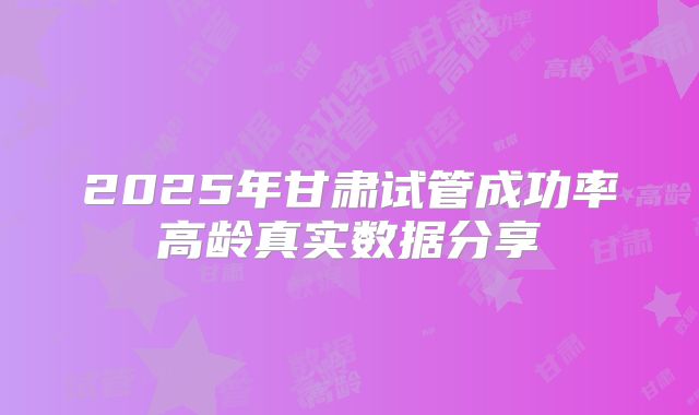 2025年甘肃试管成功率高龄真实数据分享