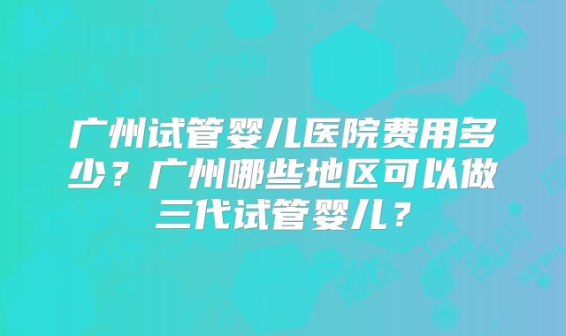 广州试管婴儿医院费用多少?广州哪些地区可以做三代试管婴儿?