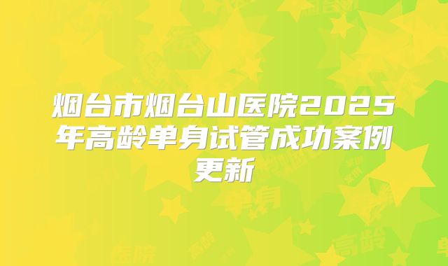 烟台市烟台山医院2025年高龄单身试管成功案例更新