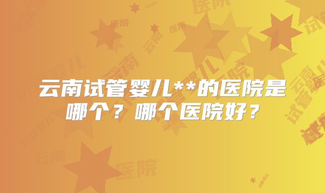 云南试管婴儿**的医院是哪个?哪个医院好?