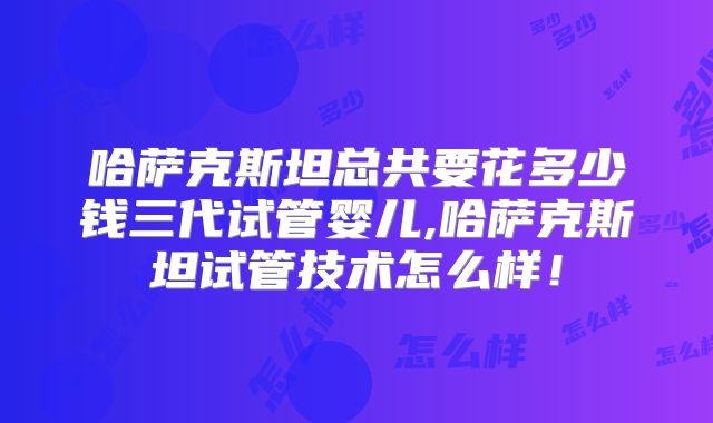 哈萨克斯坦总共要花多少钱三代试管婴儿,哈萨克斯坦试管技术怎么样!