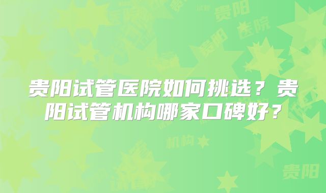贵阳试管医院如何挑选?贵阳试管机构哪家口碑好?