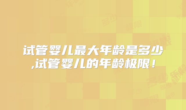 试管婴儿最大年龄是多少,试管婴儿的年龄极限!