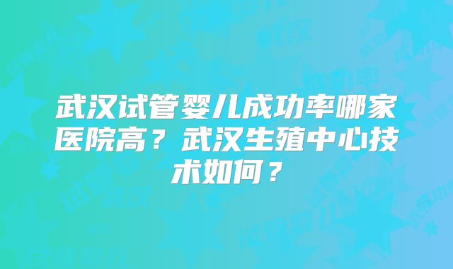 武汉试管婴儿成功率哪家医院高?武汉生殖中心技术如何?