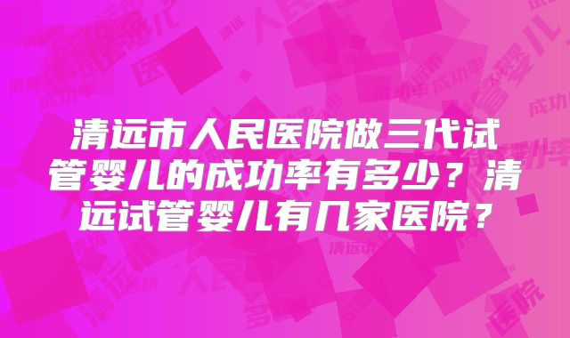 清远市人民医院做三代试管婴儿的成功率有多少?清远试管婴儿有几家医院?