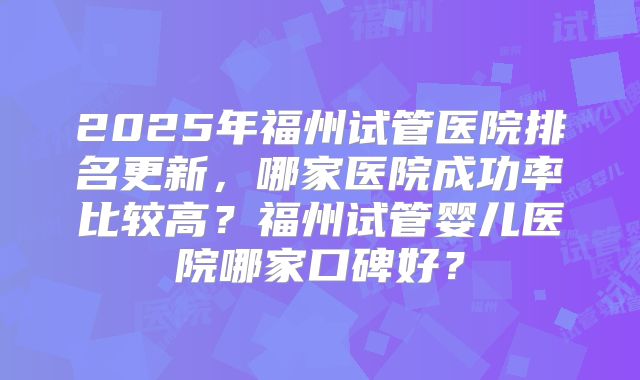 2025年福州试管医院排名更新，哪家医院成功率比较高？福州试管婴儿医院哪家口碑好？