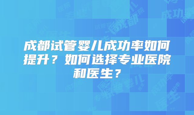 成都试管婴儿成功率如何提升?如何选择专业医院和医生?
