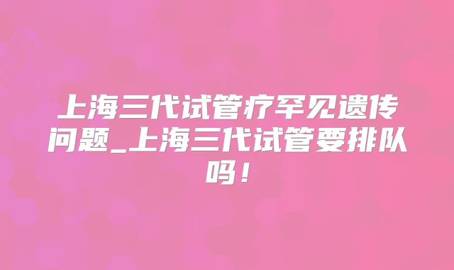 上海三代试管疗罕见遗传问题_上海三代试管要排队吗！