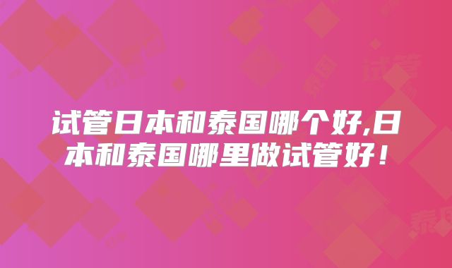 试管日本和泰国哪个好,日本和泰国哪里做试管好！