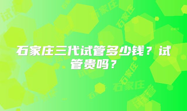 石家庄三代试管多少钱?试管贵吗?