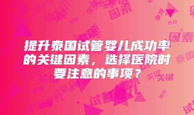 提升泰国试管婴儿成功率的关键因素,选择医院时要注意的事项?