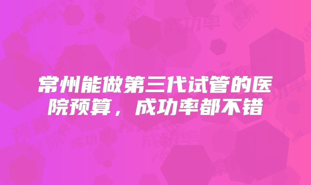 常州能做第三代试管的医院预算，成功率都不错