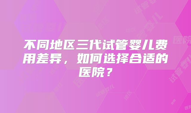 不同地区三代试管婴儿费用差异，如何选择合适的医院？