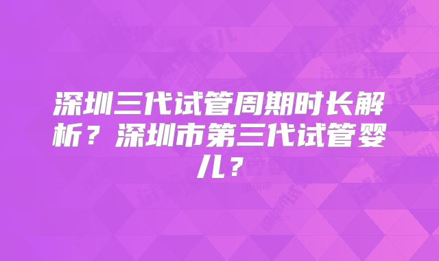 深圳三代试管周期时长解析？深圳市第三代试管婴儿？